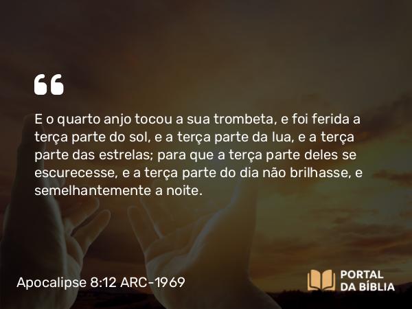 Apocalipse 8:12 ARC-1969 - E o quarto anjo tocou a sua trombeta, e foi ferida a terça parte do sol, e a terça parte da lua, e a terça parte das estrelas; para que a terça parte deles se escurecesse, e a terça parte do dia não brilhasse, e semelhantemente a noite.