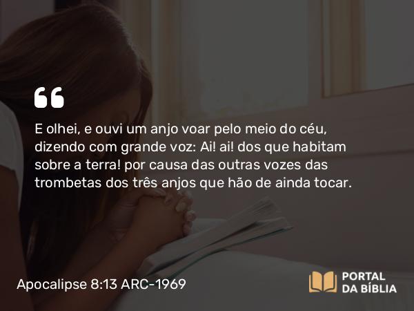 Apocalipse 8:13 ARC-1969 - E olhei, e ouvi um anjo voar pelo meio do céu, dizendo com grande voz: Ai! ai! dos que habitam sobre a terra! por causa das outras vozes das trombetas dos três anjos que hão de ainda tocar.