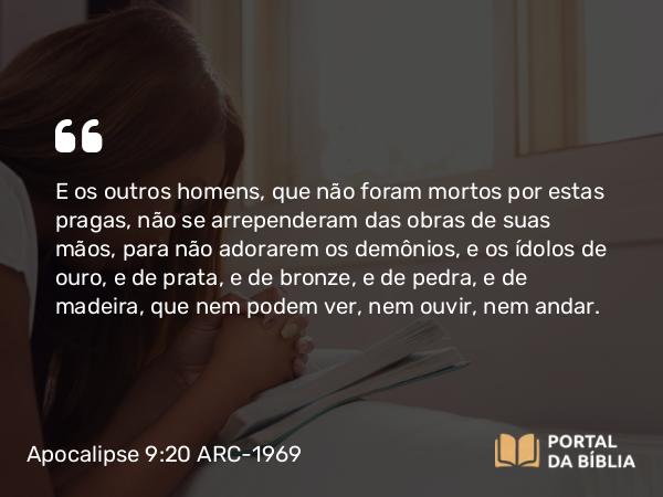 Apocalipse 9:20-21 ARC-1969 - E os outros homens, que não foram mortos por estas pragas, não se arrependeram das obras de suas mãos, para não adorarem os demônios, e os ídolos de ouro, e de prata, e de bronze, e de pedra, e de madeira, que nem podem ver, nem ouvir, nem andar.