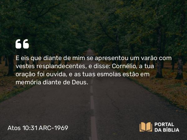 Atos 10:31 ARC-1969 - E eis que diante de mim se apresentou um varão com vestes resplandecentes, e disse: Cornélio, a tua oração foi ouvida, e as tuas esmolas estão em memória diante de Deus.