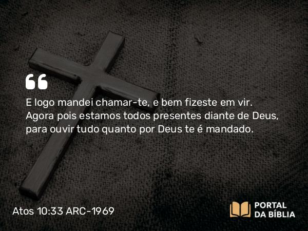 Atos 10:33 ARC-1969 - E logo mandei chamar-te, e bem fizeste em vir. Agora pois estamos todos presentes diante de Deus, para ouvir tudo quanto por Deus te é mandado.