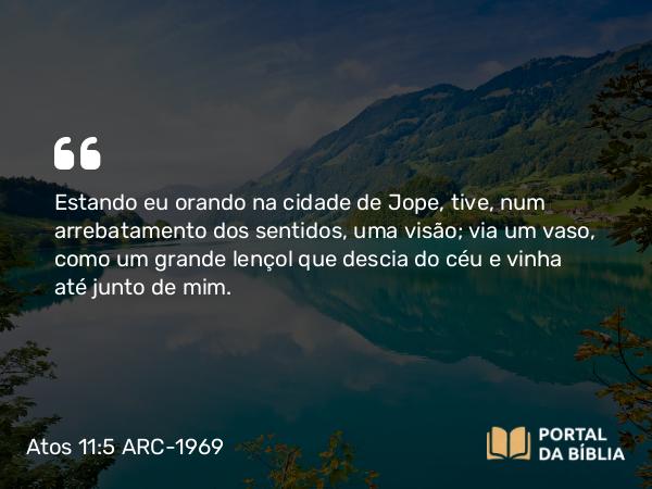 Atos 11:5 ARC-1969 - Estando eu orando na cidade de Jope, tive, num arrebatamento dos sentidos, uma visão; via um vaso, como um grande lençol que descia do céu e vinha até junto de mim.