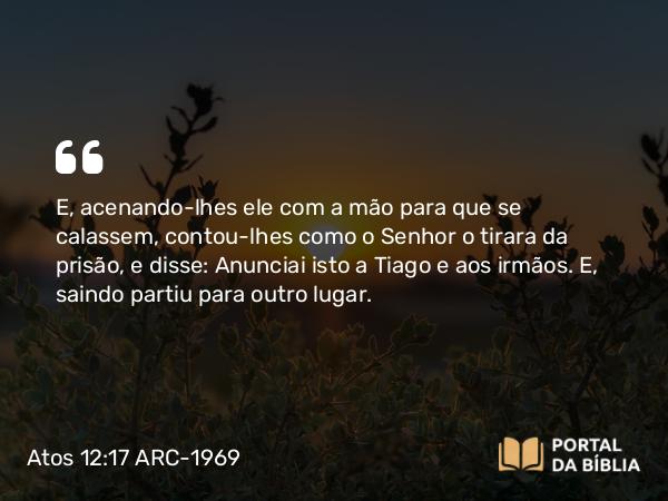 Atos 12:17 ARC-1969 - E, acenando-lhes ele com a mão para que se calassem, contou-lhes como o Senhor o tirara da prisão, e disse: Anunciai isto a Tiago e aos irmãos. E, saindo partiu para outro lugar.