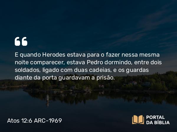 Atos 12:6 ARC-1969 - E quando Herodes estava para o fazer nessa mesma noite comparecer, estava Pedro dormindo, entre dois soldados, ligado com duas cadeias, e os guardas diante da porta guardavam a prisão.