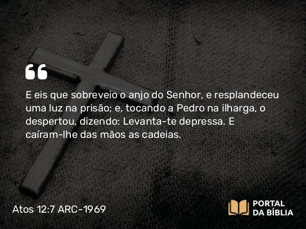 Atos 12:7 ARC-1969 - E eis que sobreveio o anjo do Senhor, e resplandeceu uma luz na prisão; e, tocando a Pedro na ilharga, o despertou, dizendo: Levanta-te depressa. E caíram-lhe das mãos as cadeias.