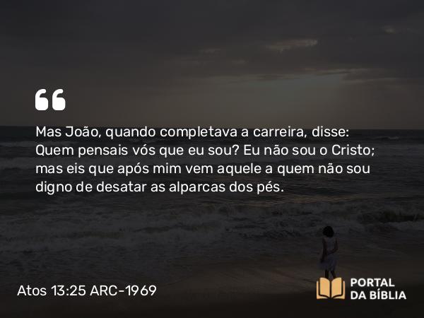 Atos 13:25 ARC-1969 - Mas João, quando completava a carreira, disse: Quem pensais vós que eu sou? Eu não sou o Cristo; mas eis que após mim vem aquele a quem não sou digno de desatar as alparcas dos pés.