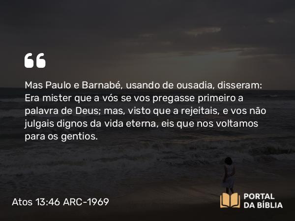 Atos 13:46 ARC-1969 - Mas Paulo e Barnabé, usando de ousadia, disseram: Era mister que a vós se vos pregasse primeiro a palavra de Deus; mas, visto que a rejeitais, e vos não julgais dignos da vida eterna, eis que nos voltamos para os gentios.