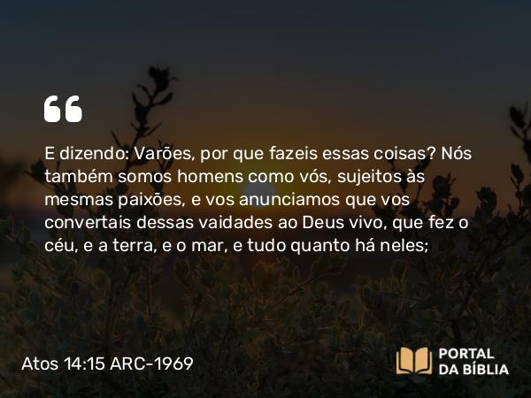 Atos 14:15-16 ARC-1969 - E dizendo: Varões, por que fazeis essas coisas? Nós também somos homens como vós, sujeitos às mesmas paixões, e vos anunciamos que vos convertais dessas vaidades ao Deus vivo, que fez o céu, e a terra, e o mar, e tudo quanto há neles;