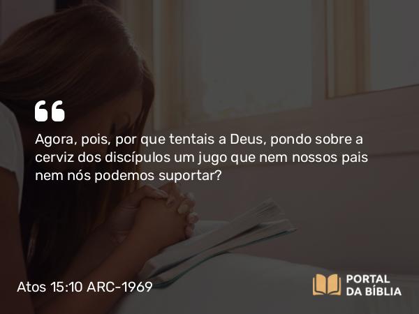 Atos 15:10 ARC-1969 - Agora, pois, por que tentais a Deus, pondo sobre a cerviz dos discípulos um jugo que nem nossos pais nem nós podemos suportar?