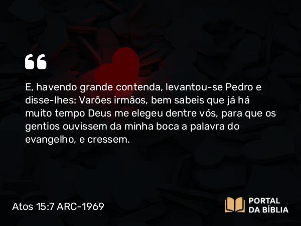 Atos 15:7 ARC-1969 - E, havendo grande contenda, levantou-se Pedro e disse-lhes: Varões irmãos, bem sabeis que já há muito tempo Deus me elegeu dentre vós, para que os gentios ouvissem da minha boca a palavra do evangelho, e cressem.