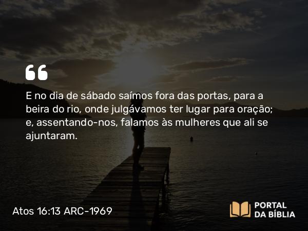 Atos 16:13 ARC-1969 - E no dia de sábado saímos fora das portas, para a beira do rio, onde julgávamos ter lugar para oração; e, assentando-nos, falamos às mulheres que ali se ajuntaram.