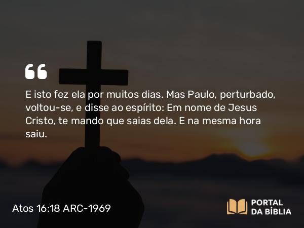 Atos 16:18 ARC-1969 - E isto fez ela por muitos dias. Mas Paulo, perturbado, voltou-se, e disse ao espírito: Em nome de Jesus Cristo, te mando que saias dela. E na mesma hora saiu.