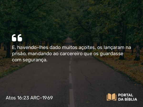 Atos 16:23 ARC-1969 - E, havendo-lhes dado muitos açoites, os lançaram na prisão, mandando ao carcereiro que os guardasse com segurança.