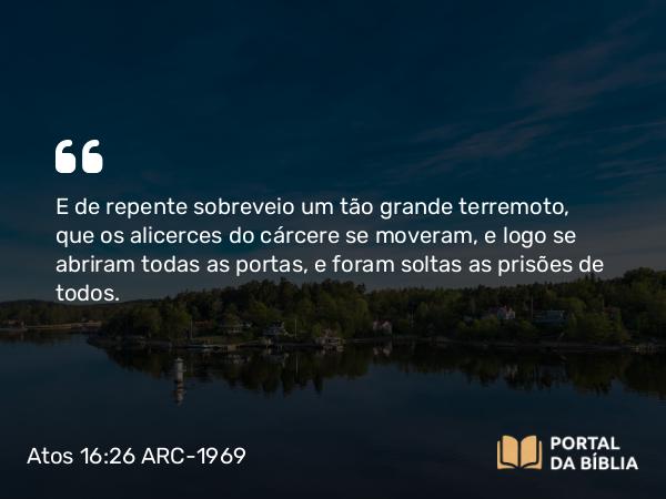 Atos 16:26 ARC-1969 - E de repente sobreveio um tão grande terremoto, que os alicerces do cárcere se moveram, e logo se abriram todas as portas, e foram soltas as prisões de todos.