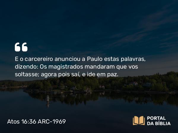 Atos 16:36 ARC-1969 - E o carcereiro anunciou a Paulo estas palavras, dizendo: Os magistrados mandaram que vos soltasse; agora pois saí, e ide em paz.