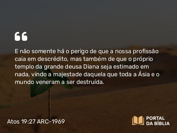 Atos 19:27 ARC-1969 - E não somente há o perigo de que a nossa profissão caia em descrédito, mas também de que o próprio templo da grande deusa Diana seja estimado em nada, vindo a majestade daquela que toda a Ásia e o mundo veneram a ser destruída.