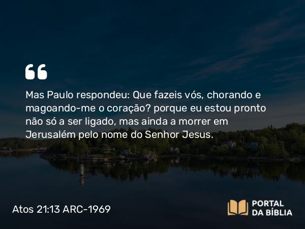 Atos 21:13 ARC-1969 - Mas Paulo respondeu: Que fazeis vós, chorando e magoando-me o coração? porque eu estou pronto não só a ser ligado, mas ainda a morrer em Jerusalém pelo nome do Senhor Jesus.