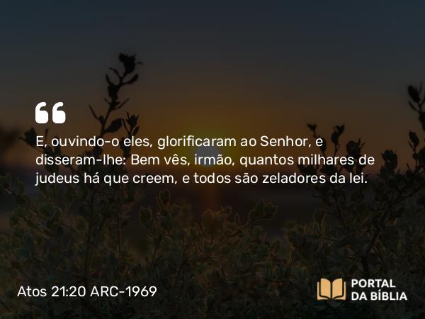 Atos 21:20 ARC-1969 - E, ouvindo-o eles, glorificaram ao Senhor, e disseram-lhe: Bem vês, irmão, quantos milhares de judeus há que creem, e todos são zeladores da lei.