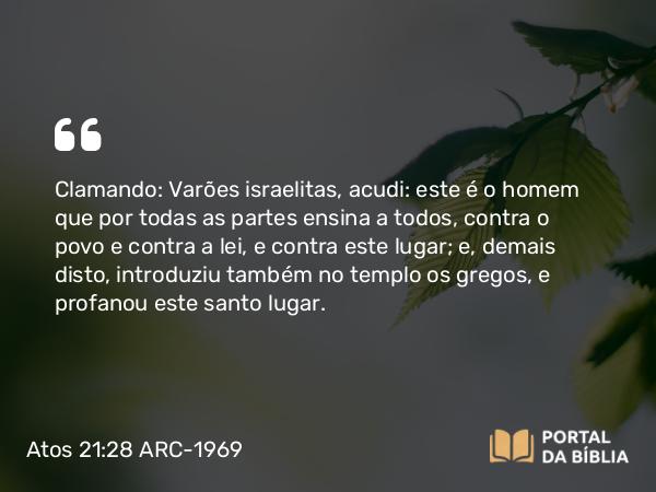 Atos 21:28 ARC-1969 - Clamando: Varões israelitas, acudi: este é o homem que por todas as partes ensina a todos, contra o povo e contra a lei, e contra este lugar; e, demais disto, introduziu também no templo os gregos, e profanou este santo lugar.