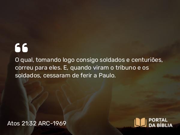 Atos 21:32 ARC-1969 - O qual, tomando logo consigo soldados e centuriões, correu para eles. E, quando viram o tribuno e os soldados, cessaram de ferir a Paulo.