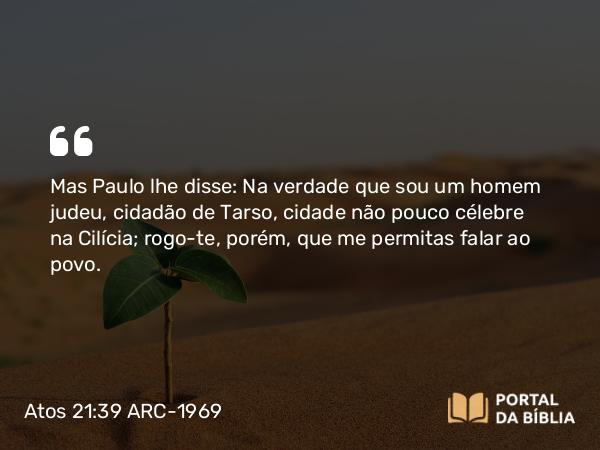 Atos 21:39 ARC-1969 - Mas Paulo lhe disse: Na verdade que sou um homem judeu, cidadão de Tarso, cidade não pouco célebre na Cilícia; rogo-te, porém, que me permitas falar ao povo.