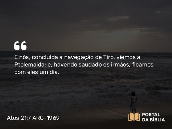 Atos 21:7 ARC-1969 - E nós, concluída a navegação de Tiro, viemos a Ptolemaida; e, havendo saudado os irmãos, ficamos com eles um dia.