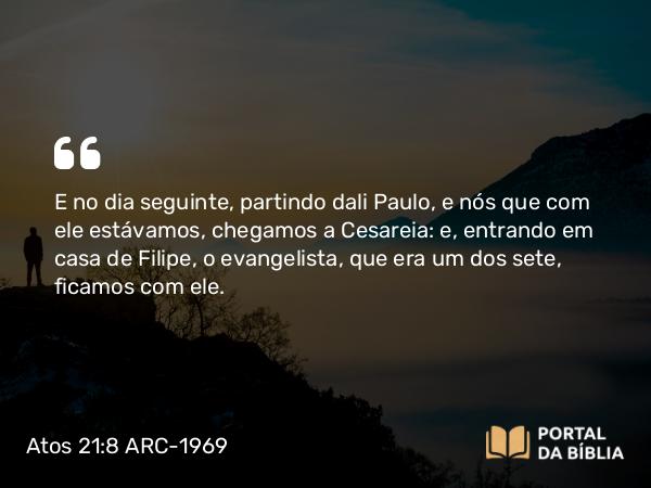 Atos 21:8 ARC-1969 - E no dia seguinte, partindo dali Paulo, e nós que com ele estávamos, chegamos a Cesareia: e, entrando em casa de Filipe, o evangelista, que era um dos sete, ficamos com ele.