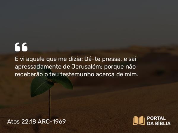 Atos 22:18 ARC-1969 - E vi aquele que me dizia: Dá-te pressa, e sai apressadamente de Jerusalém; porque não receberão o teu testemunho acerca de mim.