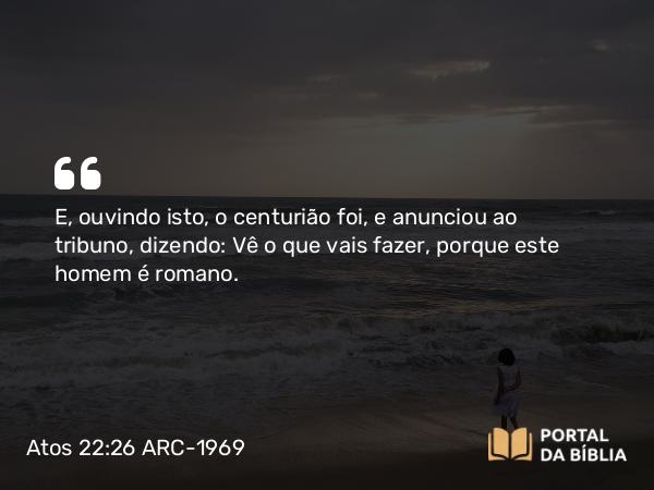 Atos 22:26 ARC-1969 - E, ouvindo isto, o centurião foi, e anunciou ao tribuno, dizendo: Vê o que vais fazer, porque este homem é romano.