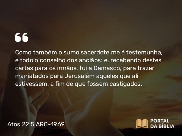 Atos 22:5 ARC-1969 - Como também o sumo sacerdote me é testemunha, e todo o conselho dos anciãos: e, recebendo destes cartas para os irmãos, fui a Damasco, para trazer maniatados para Jerusalém aqueles que ali estivessem, a fim de que fossem castigados.