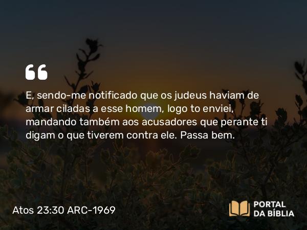 Atos 23:30 ARC-1969 - E, sendo-me notificado que os judeus haviam de armar ciladas a esse homem, logo to enviei, mandando também aos acusadores que perante ti digam o que tiverem contra ele. Passa bem.