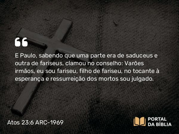 Atos 23:6 ARC-1969 - E Paulo, sabendo que uma parte era de saduceus e outra de fariseus, clamou no conselho: Varões irmãos, eu sou fariseu, filho de fariseu, no tocante à esperança e ressurreição dos mortos sou julgado.