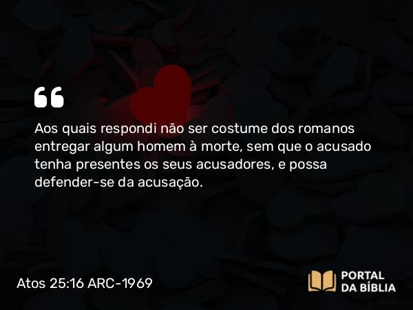 Atos 25:16-17 ARC-1969 - Aos quais respondi não ser costume dos romanos entregar algum homem à morte, sem que o acusado tenha presentes os seus acusadores, e possa defender-se da acusação.