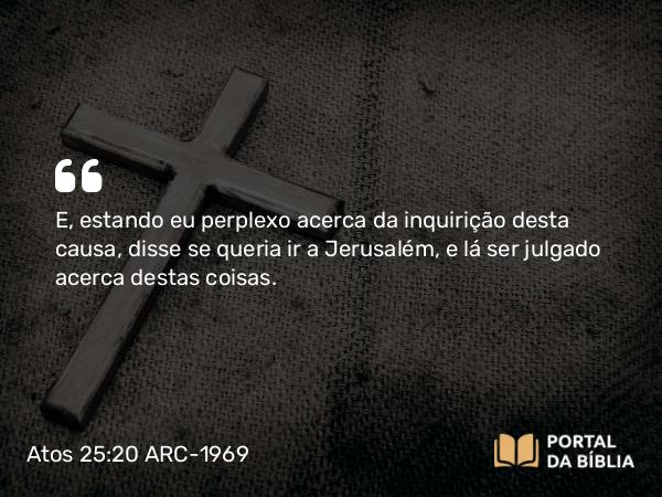 Atos 25:20 ARC-1969 - E, estando eu perplexo acerca da inquirição desta causa, disse se queria ir a Jerusalém, e lá ser julgado acerca destas coisas.