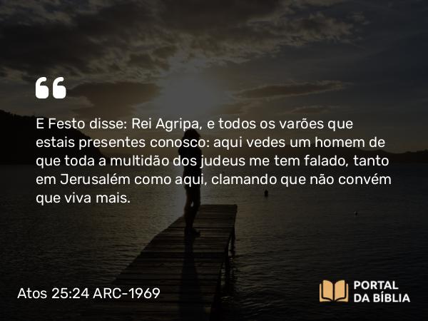 Atos 25:24 ARC-1969 - E Festo disse: Rei Agripa, e todos os varões que estais presentes conosco: aqui vedes um homem de que toda a multidão dos judeus me tem falado, tanto em Jerusalém como aqui, clamando que não convém que viva mais.