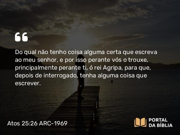 Atos 25:26 ARC-1969 - Do qual não tenho coisa alguma certa que escreva ao meu senhor, e por isso perante vós o trouxe, principalmente perante ti, ó rei Agripa, para que, depois de interrogado, tenha alguma coisa que escrever.