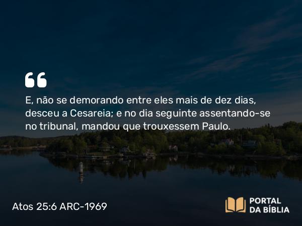 Atos 25:6 ARC-1969 - E, não se demorando entre eles mais de dez dias, desceu a Cesareia; e no dia seguinte assentando-se no tribunal, mandou que trouxessem Paulo.