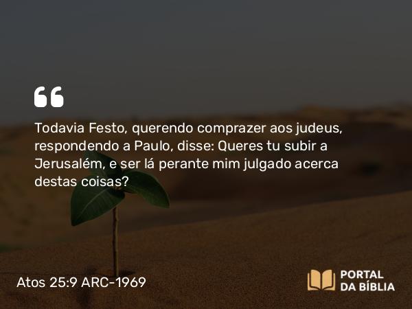 Atos 25:9 ARC-1969 - Todavia Festo, querendo comprazer aos judeus, respondendo a Paulo, disse: Queres tu subir a Jerusalém, e ser lá perante mim julgado acerca destas coisas?