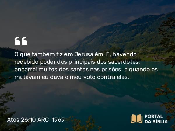 Atos 26:10 ARC-1969 - O que também fiz em Jerusalém. E, havendo recebido poder dos principais dos sacerdotes, encerrei muitos dos santos nas prisões; e quando os matavam eu dava o meu voto contra eles.