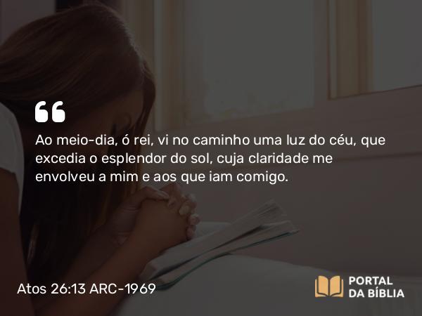 Atos 26:13 ARC-1969 - Ao meio-dia, ó rei, vi no caminho uma luz do céu, que excedia o esplendor do sol, cuja claridade me envolveu a mim e aos que iam comigo.