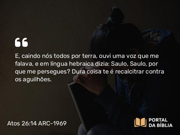 Atos 26:14-15 ARC-1969 - E, caindo nós todos por terra, ouvi uma voz que me falava, e em língua hebraica dizia: Saulo, Saulo, por que me persegues? Dura coisa te é recalcitrar contra os aguilhões.