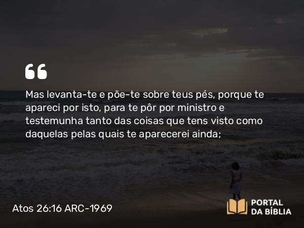 Atos 26:16 ARC-1969 - Mas levanta-te e põe-te sobre teus pés, porque te apareci por isto, para te pôr por ministro e testemunha tanto das coisas que tens visto como daquelas pelas quais te aparecerei ainda;