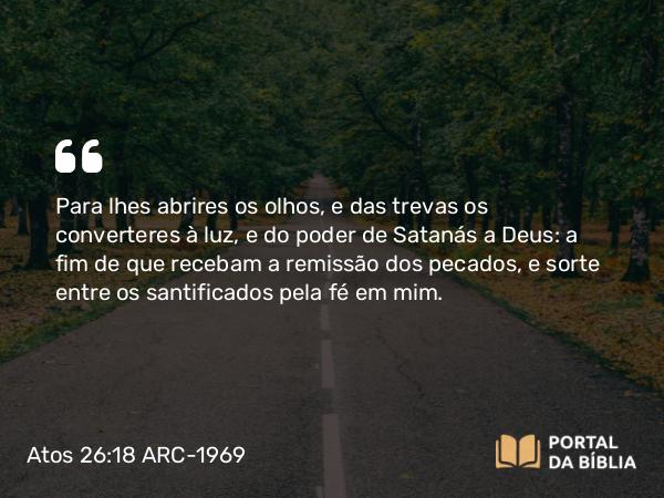 Atos 26:18 ARC-1969 - Para lhes abrires os olhos, e das trevas os converteres à luz, e do poder de Satanás a Deus: a fim de que recebam a remissão dos pecados, e sorte entre os santificados pela fé em mim.