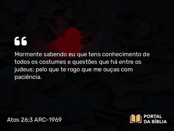 Atos 26:3 ARC-1969 - Mormente sabendo eu que tens conhecimento de todos os costumes e questões que há entre os judeus; pelo que te rogo que me ouças com paciência.