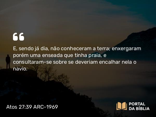 Atos 27:39 ARC-1969 - E, sendo já dia, não conheceram a terra; enxergaram porém uma enseada que tinha praia, e consultaram-se sobre se deveriam encalhar nela o navio.