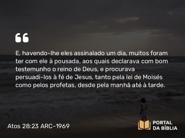 Atos 28:23 ARC-1969 - E, havendo-lhe eles assinalado um dia, muitos foram ter com ele à pousada, aos quais declarava com bom testemunho o reino de Deus, e procurava persuadi-los à fé de Jesus, tanto pela lei de Moisés como pelos profetas, desde pela manhã até à tarde.