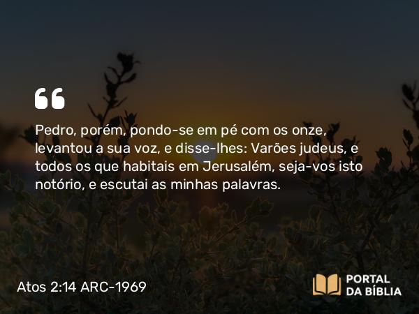 Atos 2:14 ARC-1969 - Pedro, porém, pondo-se em pé com os onze, levantou a sua voz, e disse-lhes: Varões judeus, e todos os que habitais em Jerusalém, seja-vos isto notório, e escutai as minhas palavras.