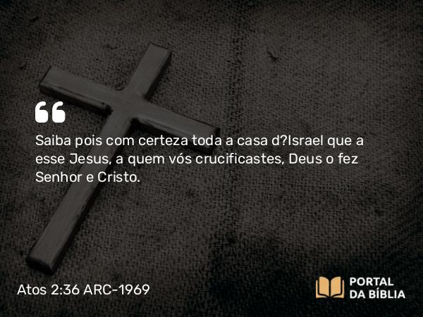 Atos 2:36 ARC-1969 - Saiba pois com certeza toda a casa d?Israel que a esse Jesus, a quem vós crucificastes, Deus o fez Senhor e Cristo.