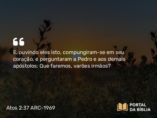 Atos 2:37 ARC-1969 - E, ouvindo eles isto, compungiram-se em seu coração, e perguntaram a Pedro e aos demais apóstolos: Que faremos, varões irmãos?