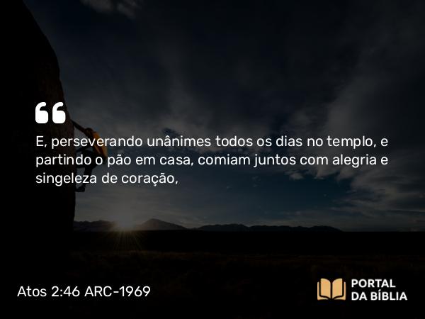 Atos 2:46 ARC-1969 - E, perseverando unânimes todos os dias no templo, e partindo o pão em casa, comiam juntos com alegria e singeleza de coração,